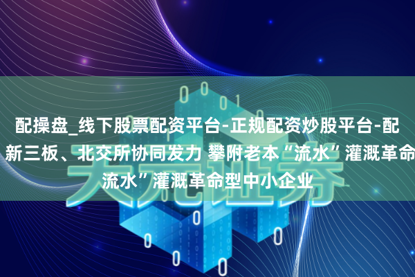 配操盘_线下股票配资平台-正规配资炒股平台-配资平台佣金 新三板、北交所协同发力 攀附老本“流水”灌溉革命型中小企业