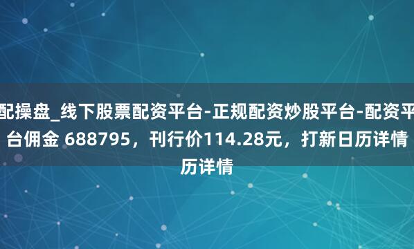 配操盘_线下股票配资平台-正规配资炒股平台-配资平台佣金 688795，刊行价114.28元，打新日历详情
