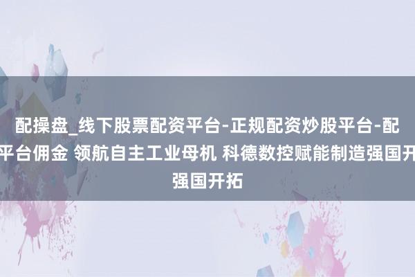 配操盘_线下股票配资平台-正规配资炒股平台-配资平台佣金 领航自主工业母机 科德数控赋能制造强国开拓