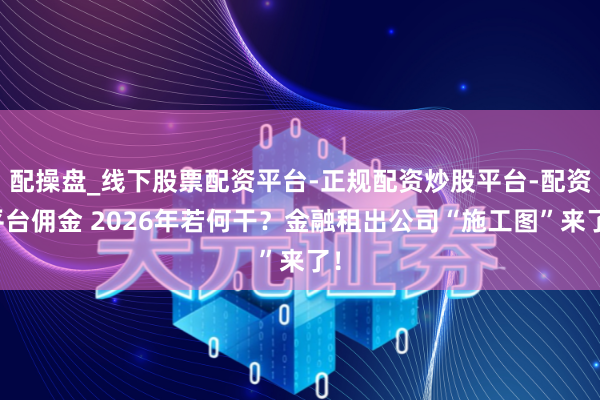 配操盘_线下股票配资平台-正规配资炒股平台-配资平台佣金 2026年若何干？金融租出公司“施工图”来了！