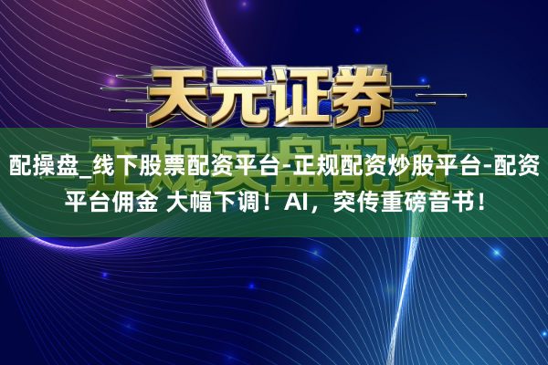 配操盘_线下股票配资平台-正规配资炒股平台-配资平台佣金 大幅下调！AI，突传重磅音书！