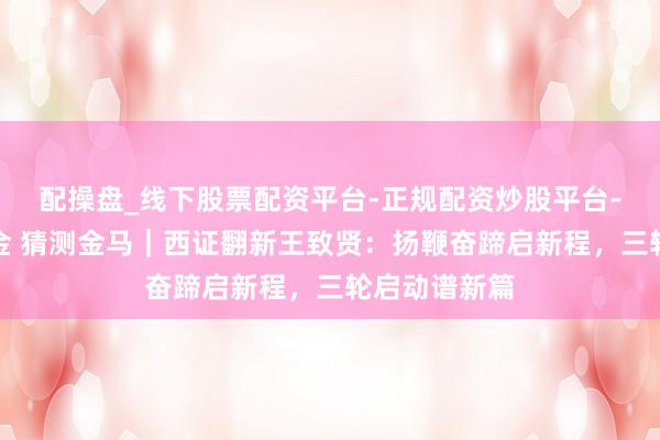 配操盘_线下股票配资平台-正规配资炒股平台-配资平台佣金 猜测金马｜西证翻新王致贤：扬鞭奋蹄启新程，三轮启动谱新篇