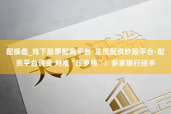 配操盘_线下股票配资平台-正规配资炒股平台-配资平台佣金 对准“压岁钱”！多家银行径手