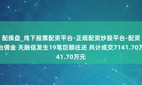 配操盘_线下股票配资平台-正规配资炒股平台-配资平台佣金 天融信发生19笔巨额往还 共计成交7141.70万元