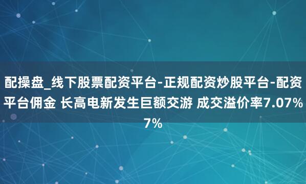 配操盘_线下股票配资平台-正规配资炒股平台-配资平台佣金 长高电新发生巨额交游 成交溢价率7.07%