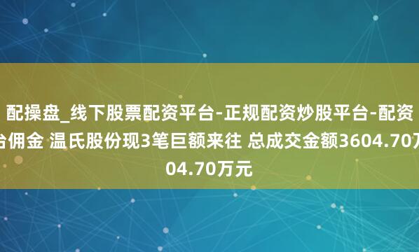配操盘_线下股票配资平台-正规配资炒股平台-配资平台佣金 温氏股份现3笔巨额来往 总成交金额3604.70万元