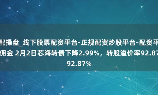 配操盘_线下股票配资平台-正规配资炒股平台-配资平台佣金 2月2日芯海转债下降2.99%，转股溢价率92.87%