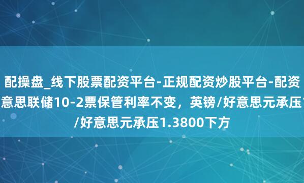 配操盘_线下股票配资平台-正规配资炒股平台-配资平台佣金 好意思联储10-2票保管利率不变，英镑/好意思元承压1.3800下方