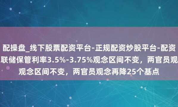 配操盘_线下股票配资平台-正规配资炒股平台-配资平台佣金 好意思联储保管利率3.5%-3.75%观念区间不变，两官员观念再降25个基点