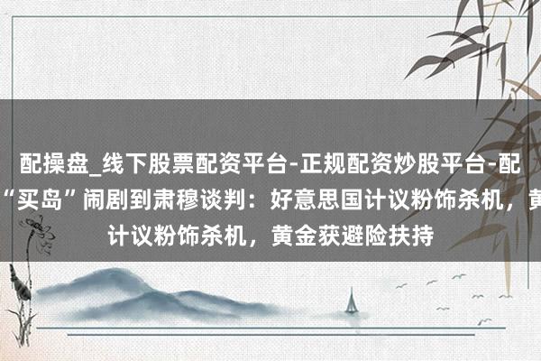 配操盘_线下股票配资平台-正规配资炒股平台-配资平台佣金 从“买岛”闹剧到肃穆谈判：好意思国计议粉饰杀机，黄金获避险扶持
