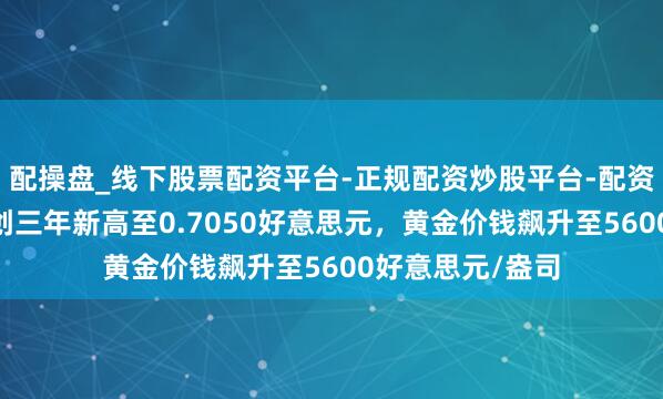 配操盘_线下股票配资平台-正规配资炒股平台-配资平台佣金 澳元创三年新高至0.7050好意思元，黄金价钱飙升至5600好意思元/盎司