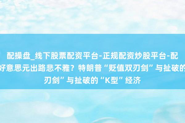 配操盘_线下股票配资平台-正规配资炒股平台-配资平台佣金 好意思元出路悲不雅？特朗普“贬值双刃剑”与扯破的“K型”经济