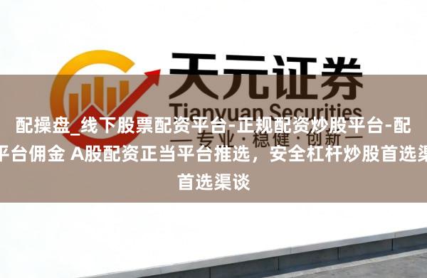配操盘_线下股票配资平台-正规配资炒股平台-配资平台佣金 A股配资正当平台推选，安全杠杆炒股首选渠谈