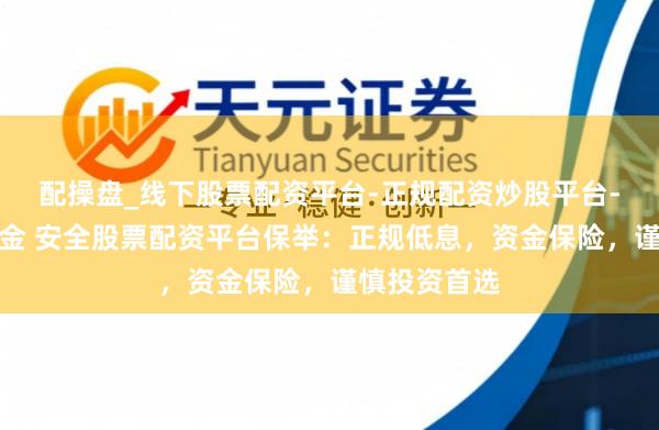 配操盘_线下股票配资平台-正规配资炒股平台-配资平台佣金 安全股票配资平台保举：正规低息，资金保险，谨慎投资首选
