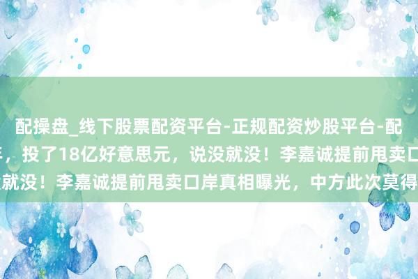 配操盘_线下股票配资平台-正规配资炒股平台-配资平台佣金 探求近30年，投了18亿好意思元，说没就没！李嘉诚提前甩卖口岸真相曝光，中方此次莫得退路