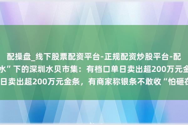 配操盘_线下股票配资平台-正规配资炒股平台-配资平台佣金 金银“大跳水”下的深圳水贝市集：有档口单日卖出超200万元金条，有商家称银条不敢收“怕砸在手里”