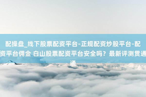 配操盘_线下股票配资平台-正规配资炒股平台-配资平台佣金 白山股票配资平台安全吗？最新评测贯通