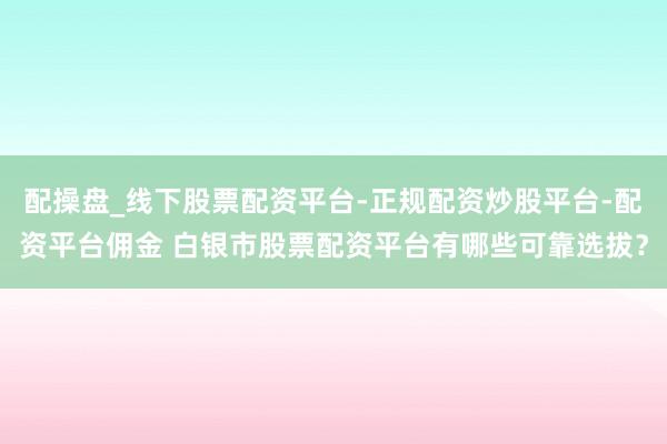配操盘_线下股票配资平台-正规配资炒股平台-配资平台佣金 白银市股票配资平台有哪些可靠选拔？