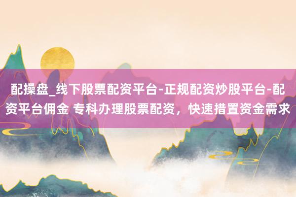 配操盘_线下股票配资平台-正规配资炒股平台-配资平台佣金 专科办理股票配资，快速措置资金需求
