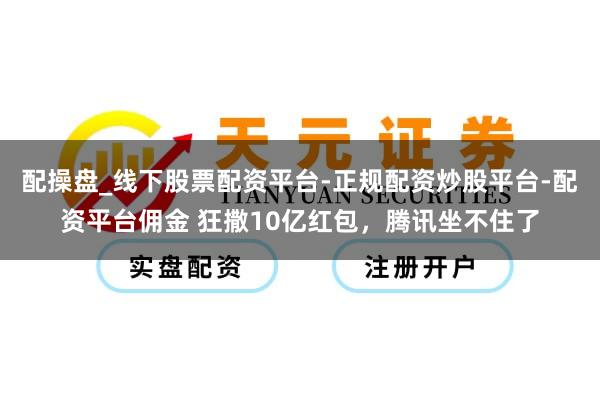 配操盘_线下股票配资平台-正规配资炒股平台-配资平台佣金 狂撒10亿红包，腾讯坐不住了