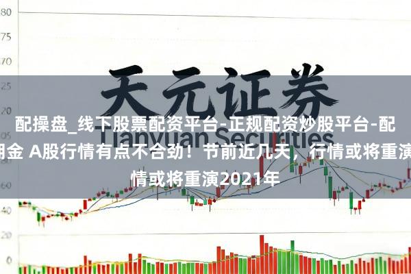 配操盘_线下股票配资平台-正规配资炒股平台-配资平台佣金 A股行情有点不合劲！节前近几天，行情或将重演2021年