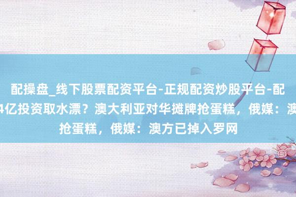 配操盘_线下股票配资平台-正规配资炒股平台-配资平台佣金 24亿投资取水漂？澳大利亚对华摊牌抢蛋糕，俄媒：澳方已掉入罗网