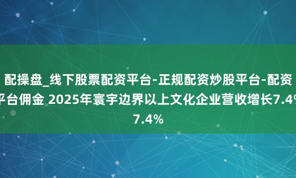 配操盘_线下股票配资平台-正规配资炒股平台-配资平台佣金 2025年寰宇边界以上文化企业营收增长7.4%