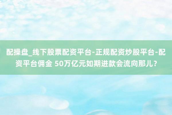 配操盘_线下股票配资平台-正规配资炒股平台-配资平台佣金 50万亿元如期进款会流向那儿？