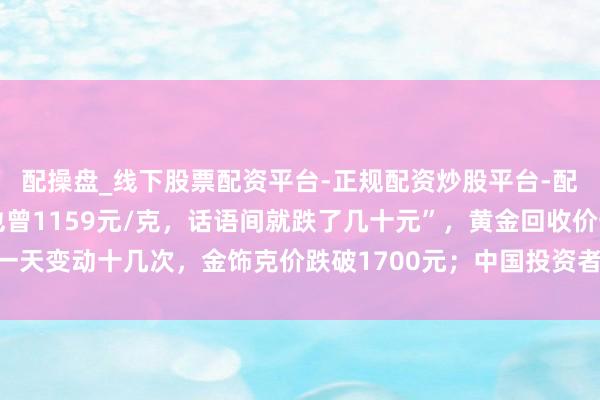 配操盘_线下股票配资平台-正规配资炒股平台-配资平台佣金 “刚进店也曾1159元/克，话语间就跌了几十元”，黄金回收价一天变动十几次，金饰克价跌破1700元；中国投资者旧年买走寰球近终点之一黄金