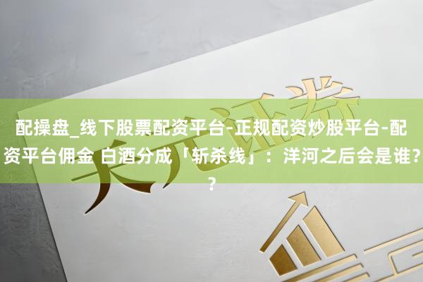配操盘_线下股票配资平台-正规配资炒股平台-配资平台佣金 白酒分成「斩杀线」：洋河之后会是谁？