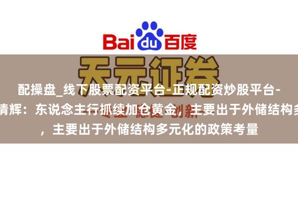 配操盘_线下股票配资平台-正规配资炒股平台-配资平台佣金 宋清辉：东说念主行抓续加仓黄金，主要出于外储结构多元化的政策考量