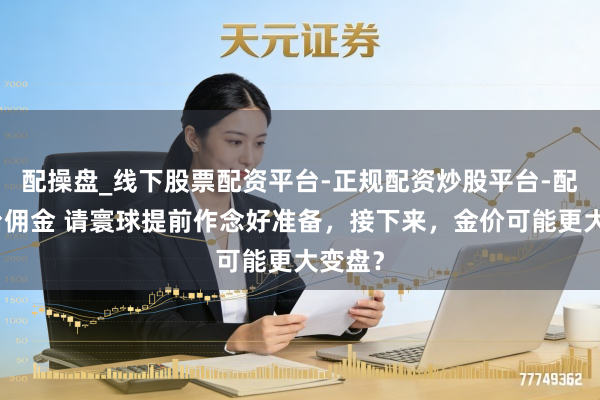 配操盘_线下股票配资平台-正规配资炒股平台-配资平台佣金 请寰球提前作念好准备，接下来，金价可能更大变盘？