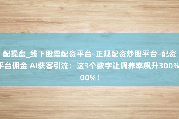 配操盘_线下股票配资平台-正规配资炒股平台-配资平台佣金 AI获客引流：这3个数字让调养率飙升300%！