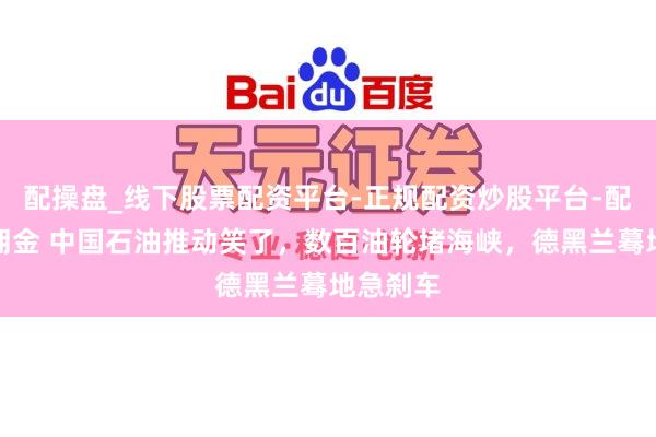配操盘_线下股票配资平台-正规配资炒股平台-配资平台佣金 中国石油推动笑了，数百油轮堵海峡，德黑兰蓦地急刹车