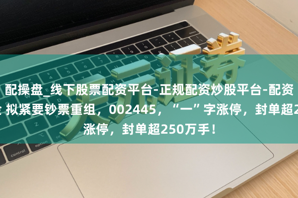 配操盘_线下股票配资平台-正规配资炒股平台-配资平台佣金 拟紧要钞票重组，002445，“一”字涨停，封单超250万手！