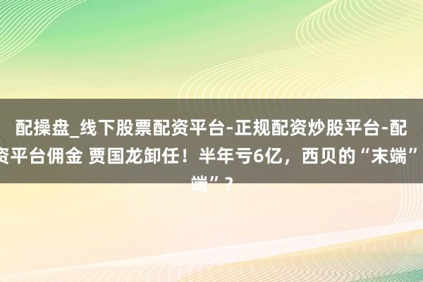 配操盘_线下股票配资平台-正规配资炒股平台-配资平台佣金 贾国龙卸任！半年亏6亿，西贝的“末端”？