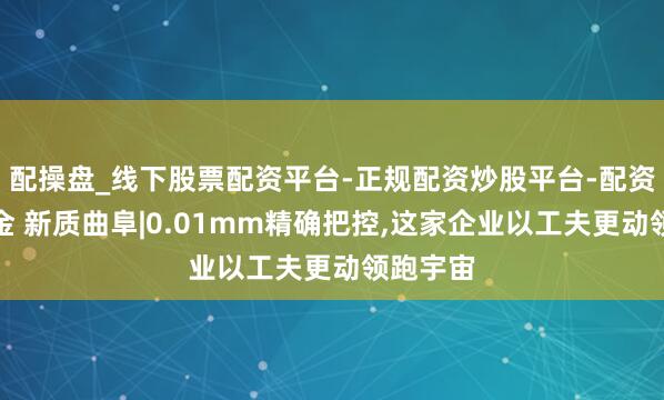 配操盘_线下股票配资平台-正规配资炒股平台-配资平台佣金 新质曲阜|0.01mm精确把控,这家企业以工夫更动领跑宇宙
