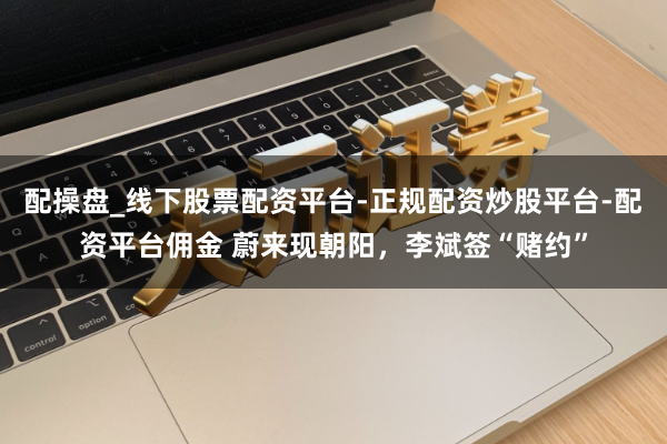 配操盘_线下股票配资平台-正规配资炒股平台-配资平台佣金 蔚来现朝阳，李斌签“赌约”