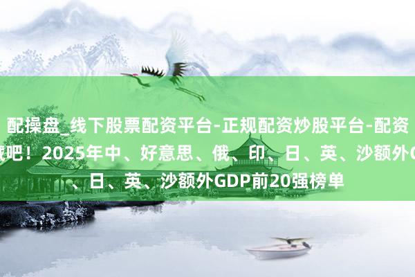 配操盘_线下股票配资平台-正规配资炒股平台-配资平台佣金 快保藏吧！2025年中、好意思、俄、印、日、英、沙额外GDP前20强榜单