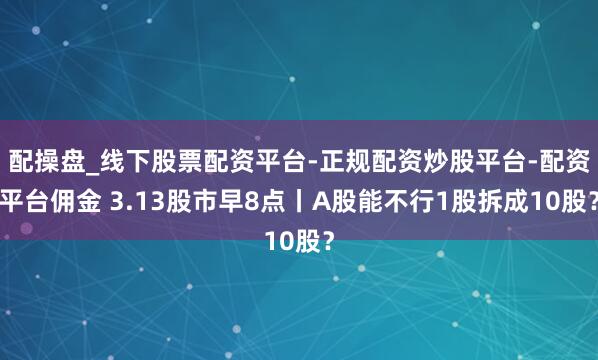 配操盘_线下股票配资平台-正规配资炒股平台-配资平台佣金 3.13股市早8点丨A股能不行1股拆成10股？