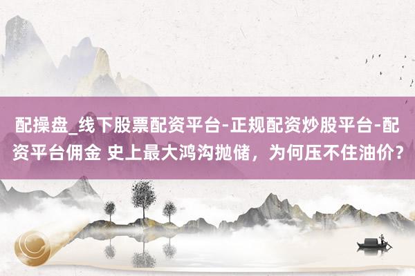 配操盘_线下股票配资平台-正规配资炒股平台-配资平台佣金 史上最大鸿沟抛储，为何压不住油价？