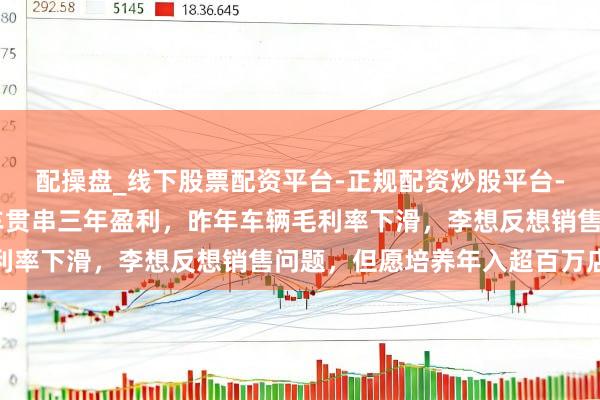 配操盘_线下股票配资平台-正规配资炒股平台-配资平台佣金 设想汽车贯串三年盈利，昨年车辆毛利率下滑，李想反想销售问题，但愿培养年入超百万店长