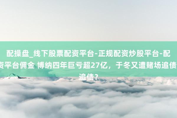配操盘_线下股票配资平台-正规配资炒股平台-配资平台佣金 博纳四年巨亏超27亿，于冬又遭赌场追债？