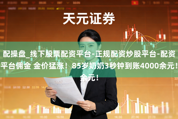 配操盘_线下股票配资平台-正规配资炒股平台-配资平台佣金 金价猛涨！85岁奶奶3秒钟到账4000余元！