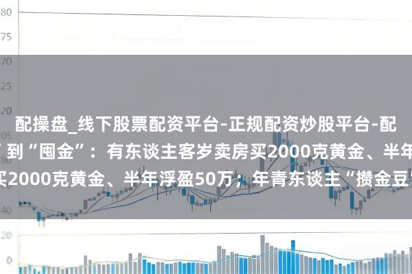 配操盘_线下股票配资平台-正规配资炒股平台-配资平台佣金 从“囤房”到“囤金”：有东谈主客岁卖房买2000克黄金、半年浮盈50万；年青东谈主“攒金豆”入场