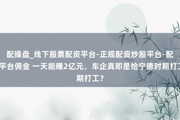 配操盘_线下股票配资平台-正规配资炒股平台-配资平台佣金 一天能赚2亿元，车企真即是给宁德时期打工？