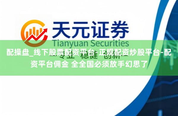 配操盘_线下股票配资平台-正规配资炒股平台-配资平台佣金 全全国必须放手幻思了