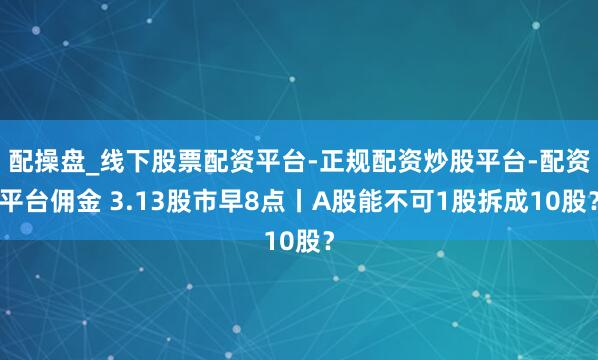 配操盘_线下股票配资平台-正规配资炒股平台-配资平台佣金 3.13股市早8点丨A股能不可1股拆成10股？