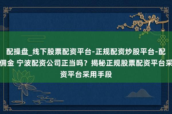 配操盘_线下股票配资平台-正规配资炒股平台-配资平台佣金 宁波配资公司正当吗？揭秘正规股票配资平台采用手段
