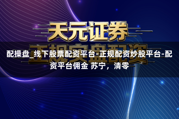 配操盘_线下股票配资平台-正规配资炒股平台-配资平台佣金 苏宁，清零